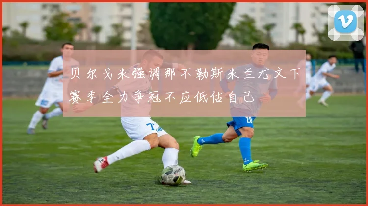 贝尔戈米强调那不勒斯米兰尤文下赛季全力争冠不应低估自己