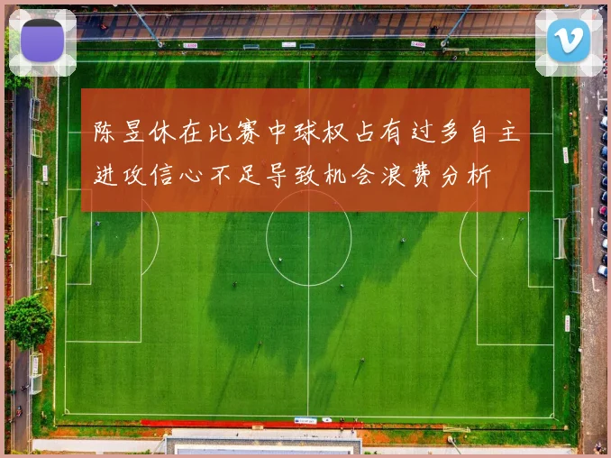 陈昱休在比赛中球权占有过多自主进攻信心不足导致机会浪费分析