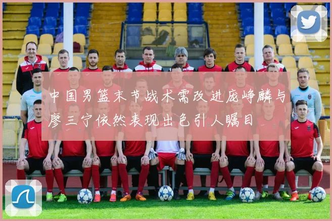 中国男篮末节战术需改进庞峥麟与廖三宁依然表现出色引人瞩目
