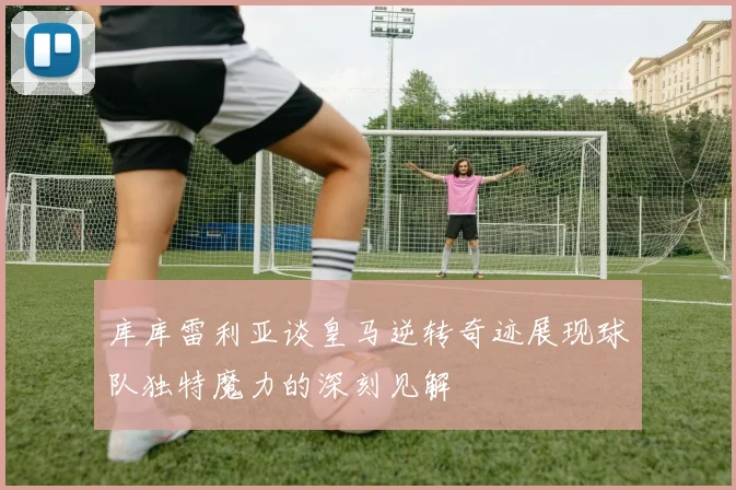 库库雷利亚谈皇马逆转奇迹展现球队独特魔力的深刻见解