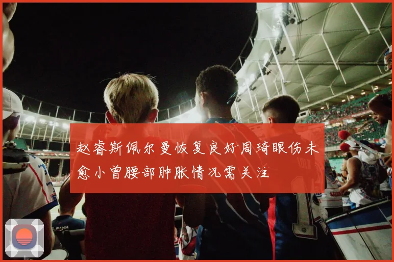 赵睿斯佩尔曼恢复良好周琦眼伤未愈小曾腰部肿胀情况需关注