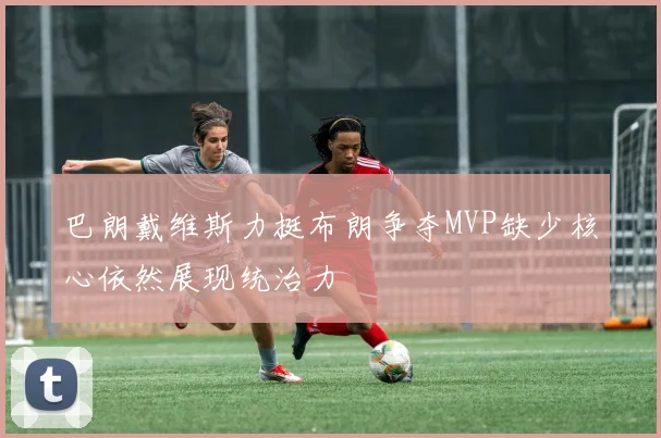 巴朗戴维斯力挺布朗争夺MVP缺少核心依然展现统治力