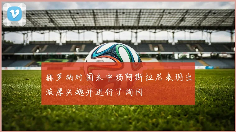 赫罗纳对国米中场阿斯拉尼表现出浓厚兴趣并进行了询问
