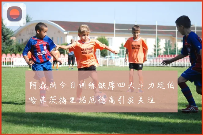 阿森纳今日训练缺席四大主力廷伯哈弗茨梅里诺厄德高引发关注