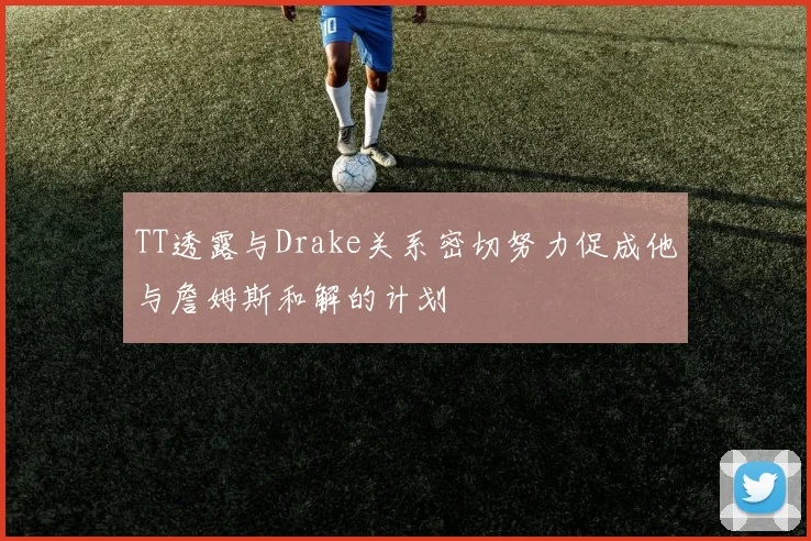 TT透露与Drake关系密切努力促成他与詹姆斯和解的计划