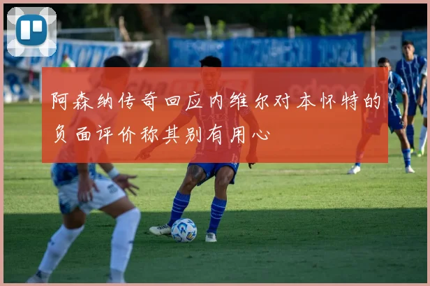 阿森纳传奇回应内维尔对本怀特的负面评价称其别有用心
