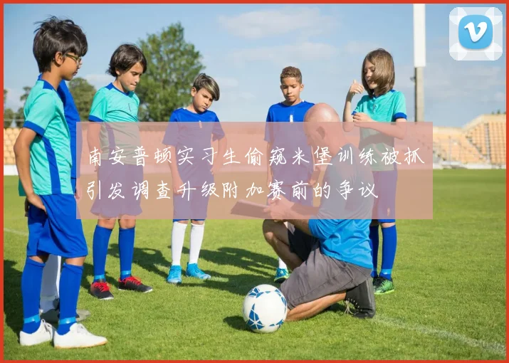南安普顿实习生偷窥米堡训练被抓引发调查升级附加赛前的争议