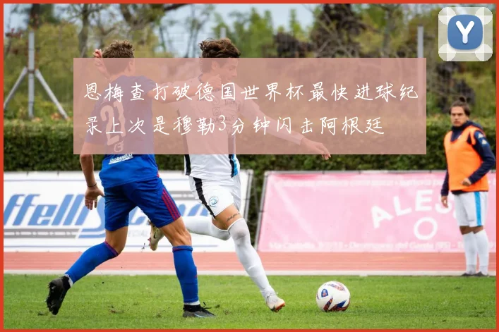恩梅查打破德国世界杯最快进球纪录上次是穆勒3分钟闪击阿根廷