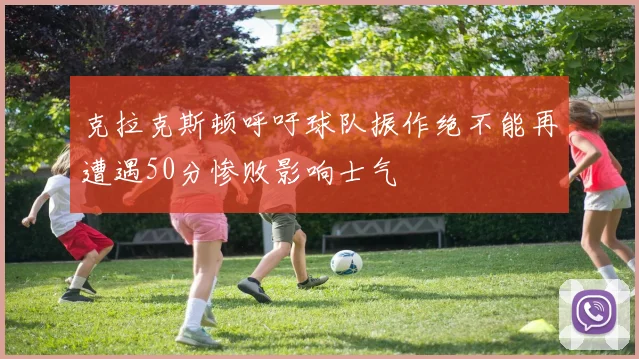 克拉克斯顿呼吁球队振作绝不能再遭遇50分惨败影响士气