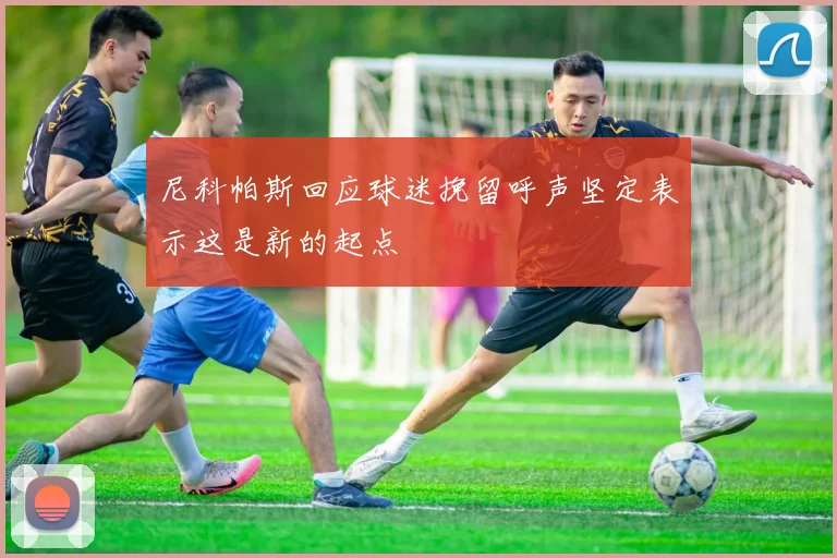 尼科帕斯回应球迷挽留呼声坚定表示这是新的起点