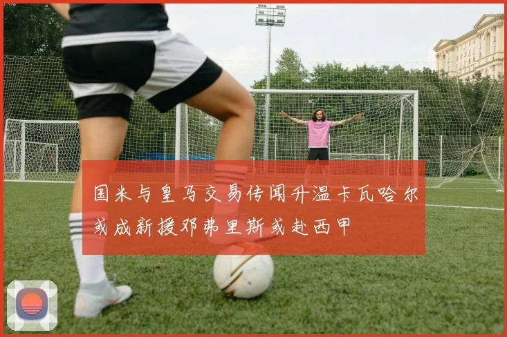国米与皇马交易传闻升温卡瓦哈尔或成新援邓弗里斯或赴西甲