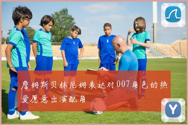 詹姆斯贝林厄姆表达对007角色的热爱愿意出演配角