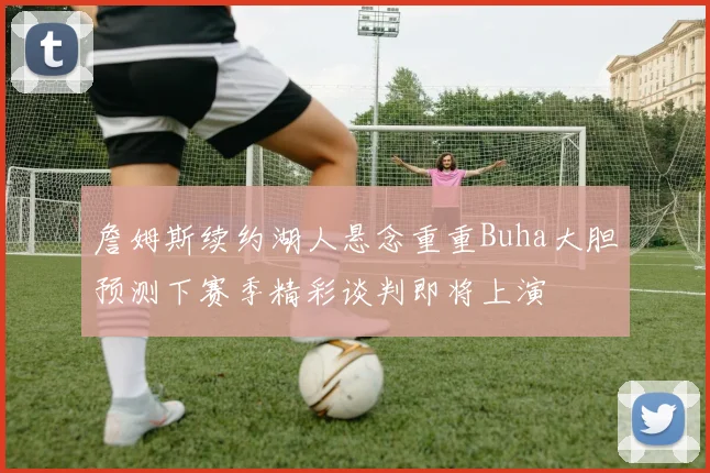 詹姆斯续约湖人悬念重重Buha大胆预测下赛季精彩谈判即将上演