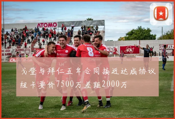 戈登与拜仁五年合同接近达成协议纽卡要价7500万差距2000万