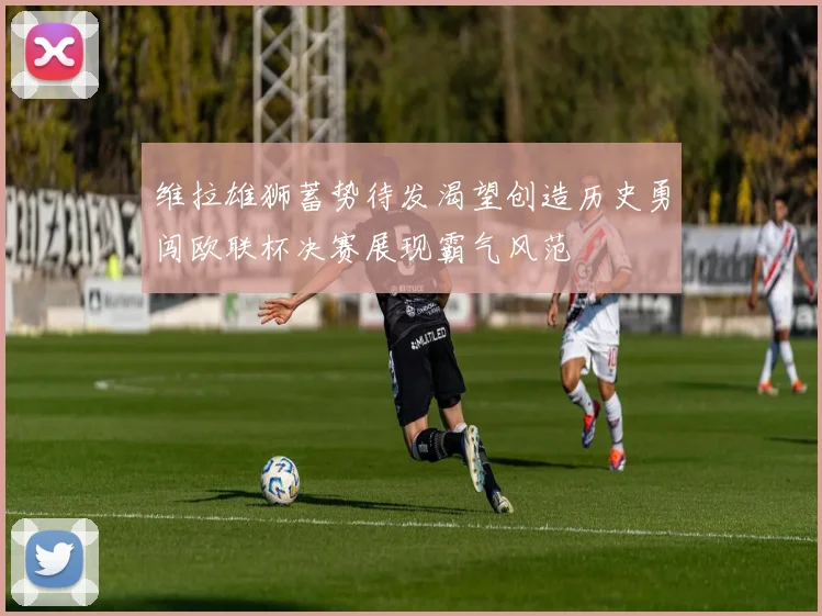 维拉雄狮蓄势待发渴望创造历史勇闯欧联杯决赛展现霸气风范