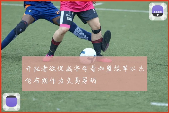开拓者欲促成字母哥加盟绿军以杰伦布朗作为交易筹码