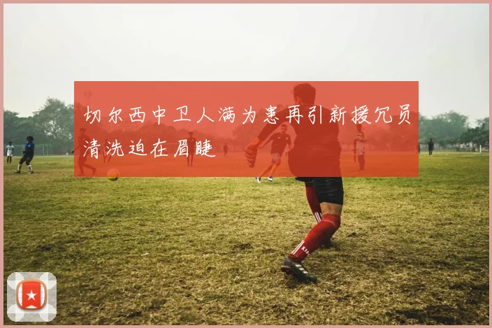切尔西中卫人满为患再引新援冗员清洗迫在眉睫