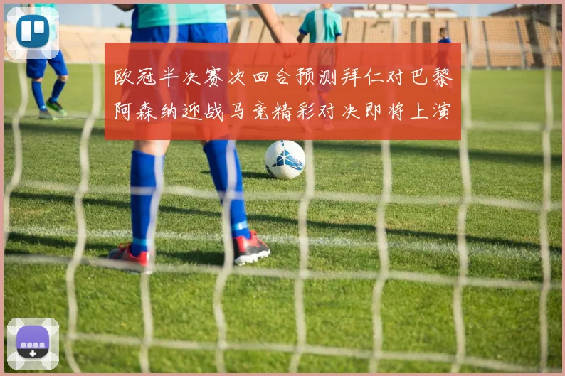欧冠半决赛次回合预测拜仁对巴黎阿森纳迎战马竞精彩对决即将上演