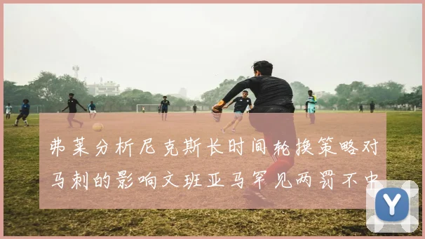弗莱分析尼克斯长时间轮换策略对马刺的影响文班亚马罕见两罚不中引发关注