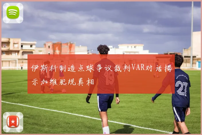 伊斯科制造点球争议裁判VAR对话揭示加维犯规真相