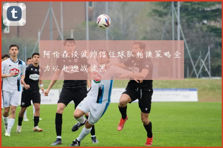 阿伦森谈波帅信任球队轮换策略全力以赴迎战波黑