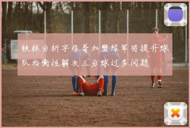 铁林分析字母哥加盟绿军将提升球队均衡性解决三分球过多问题