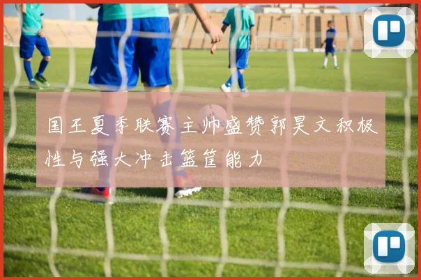 国王夏季联赛主帅盛赞郭昊文积极性与强大冲击篮筐能力