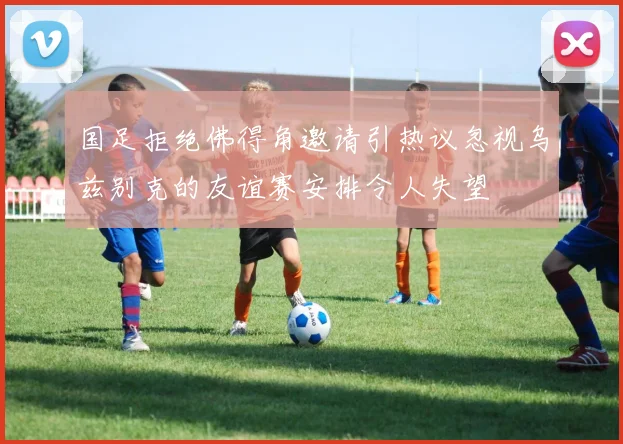 国足拒绝佛得角邀请引热议忽视乌兹别克的友谊赛安排令人失望