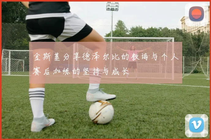金斯基分享德泽尔比的教诲与个人赛后加练的坚持与成长